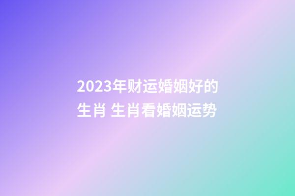 2023年财运婚姻好的生肖 生肖看婚姻运势